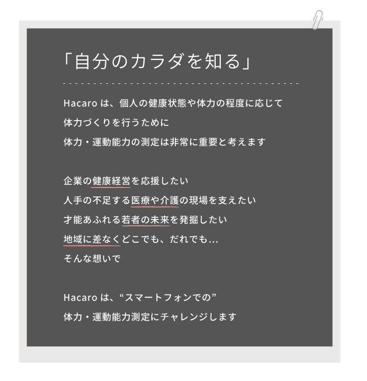 「自分のカラダを知る」Hacaroは、個人の健康状態や体力の程度に応じて体力づくりを行うために、体力・運動能力の測定は非常に重要と考えます。企業の健康経営を応援したい。人手の不足する医療や介護の現場を支えたい。才能あふれる若者の未来を発掘したい。地域に差なくどこでも、だれでも…そんな想いで。Hacaroは、“スマートフォンでの”体力・運動能力測定にチャレンジします。